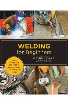 Welding for Beginners: Learn Everything You Need to Know to Weld, Cut, and Shape Metal - Stephen Blake Christena