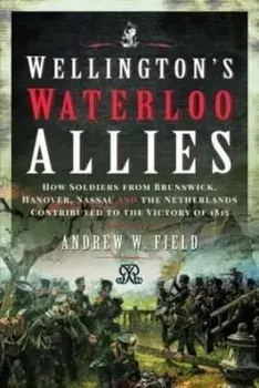 Wellington's Waterloo Allies. How Soldiers from Brunswick, Hanover, Nassau and the Netherlands Contributed to the Victory of 1815, Hardback/Andrew W Field