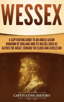 Wessex: A Captivating Guide to an Anglo-Saxon Kingdom of England and Its Rulers Such as Alfred the Great, Edward the Elder, an/Captivating History