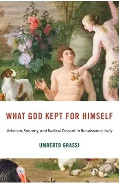 What God Kept for Himself: Atheism, Sodomy, and Radical Dissent in Renaissance Italy - Umberto Grassi