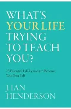 What's Your Life Trying To Teach You?: 23 Essential Life Lessons to Become Your Best Self - J. Ian Henderson