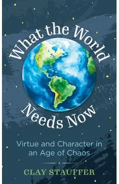 What the World Needs Now: Virtue and Character in an Age of Chaos - Clay Stauffer