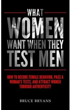 What Women Want When They Test Men: How To Decode Female Behavior, Pass A Woman's Tests, And Attract Women Through Authenticity - Bruce Bryans