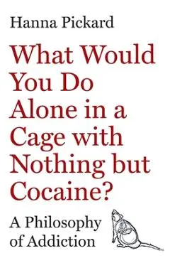 What Would You Do Alone in a Cage with Nothing But Cocaine?: A Philosophy of Addiction - Hanna Pickard