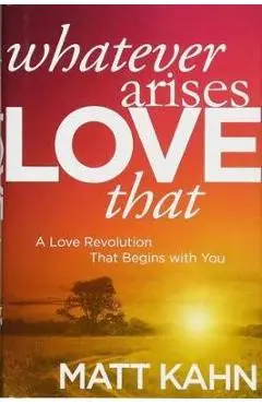 Whatever Arises, Love That: A Love Revolution That Begins with You - Matt Kahn