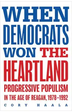 When Democrats Won the Heartland: Progressive Populism in the Age of Reagan, 1978-1992 - Cory Haala