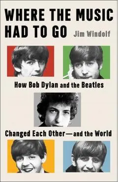 Where the Music Had to Go: How Bob Dylan and the Beatles Changed Each Other--And the World - Jim Windolf