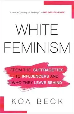 White Feminism: From the Suffragettes to Influencers and Who They Leave Behind - Koa Beck