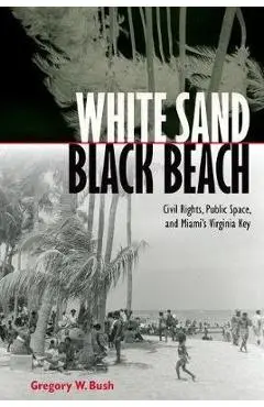 White Sand Black Beach: Civil Rights, Public Space, and Miami's Virginia Key - Gregory W. Bush