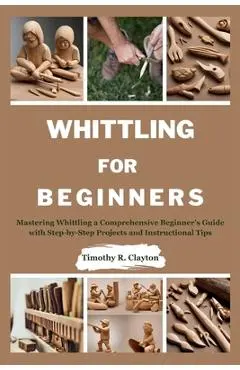 Whittling for Beginners: Mastering Whittling a Comprehensive Beginner's Guide with Step-by-Step Projects and Instructional Tips - Timothy R. Clayton