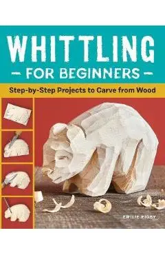 Whittling for Beginners: Step-By-Step Projects to Carve from Wood - Emilie Rigby