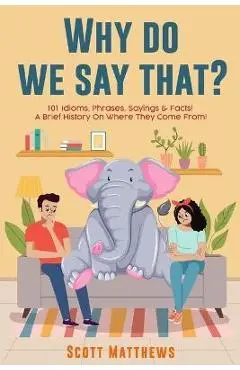 Why Do We Say That? 101 Idioms, Phrases, Sayings & Facts! a Brief History on Where They Come From! - Scott Matthews