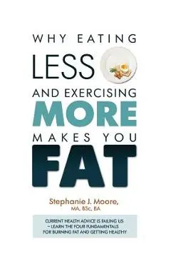 Why Eating Less and Exercising More Makes You Fat: Current Health Advice is Failing Us - Learn the Four Fundamentals For Burning Fat and Getting Healt - Stephanie J. Moore