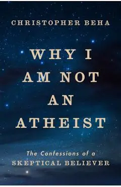 Why I Am Not an Atheist: The Confessions of a Skeptical Believer - Christopher Beha