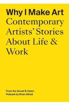 Why I Make Art: Contemporary Artists' Stories about Life & Work: From the Sound & Vision Podcast by Brian Alfred - Brian Alfred
