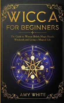 Wicca For Beginners: The Guide to Wiccan Beliefs, Magic, Rituals, Witchcraft, and Living a Magical Life, Paperback/Amy White