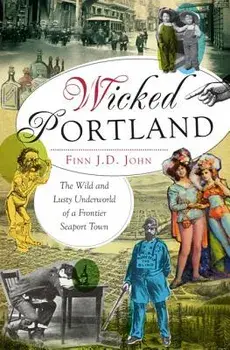 Wicked Portland: The Wild and Lusty Underworld of a Frontier Seaport Town, Paperback/Finn J. D. John