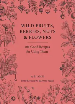 Wild Fruits, Berries, Nuts & Flowers. 101 Good Recipes for Using Them, Hardback/B. James