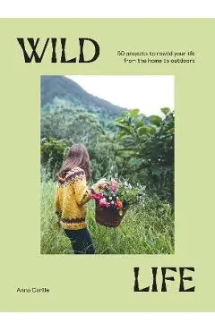 Wild Life: 50 Projects to Rewild Your Life from the Home to Outdoors - Anna Carlile