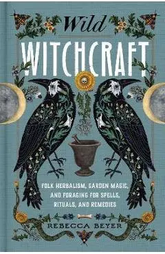 Wild Witchcraft: Folk Herbalism, Garden Magic, and Foraging for Spells, Rituals, and Remedies - Rebecca Beyer