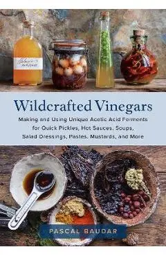 Wildcrafted Vinegars: Making and Using Unique Acetic Acid Ferments for Quick Pickles, Hot Sauces, Soups, Salad Dressings, Pastes, Mustards, - Pascal Baudar