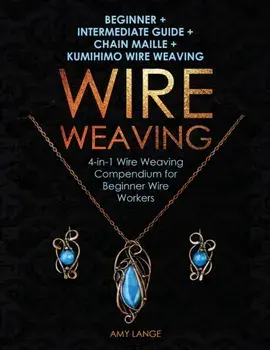 Wire Weaving: Beginner + Intermediate Guide + Chain Maille + Kumihimo Wire Weaving: 4-in-1 Wire Weaving Compendium for Beginners, Paperback/Amy Lange