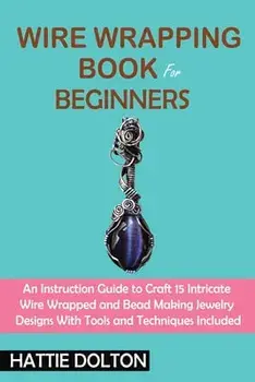Wire Wrapping Book for Beginners: An Instruction Guide to Craft 15 Intricate Wire Wrapped and Bead Making Jewelry Designs With Tools and Techniques In/Hattie Dolton