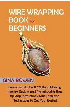 Wire Wrapping Book for Beginners: Learn How to Craft 20 Bead Making Jewelry Designs and Projects with Step by Step Instructions, Plus Tools and Techni - Gina Bowen
