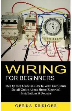 Wiring for Beginners: Step by Step Guide on How to Wire Your House (Detail Guide About Home Electrical Installations & Repairs) - Gerda Kreiger