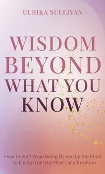 Wisdom Beyond What You Know: How to Shift from Being Driven by the Mind to Living from the Heart and Intuition, Hardcover/Ulrika Sullivan