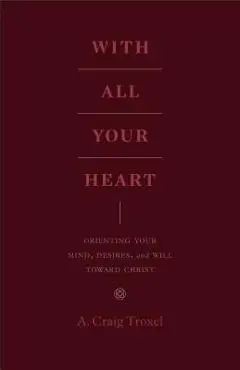With All Your Heart: Orienting Your Mind, Desires, and Will Toward Christ - A. Craig Troxel