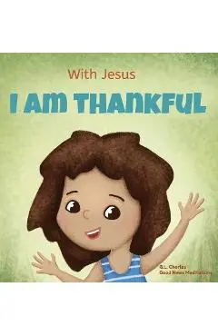With Jesus I am Thankful: A Christian children's book about gratitude, helping kids give thanks in any circumstance; great biblical gift for tha - G. L. Charles
