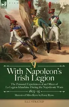 With Napoleon's Irish Legion: the Personal Experiences of an Officer of La Legion Irlandaise During the Napoleonic Wars, 1803- 15-Memoirs of Miles B, Paperback/Miles Byrne