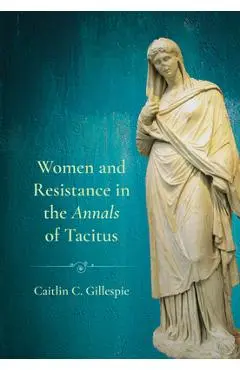 Women and Resistance in the Annals of Tacitus - Caitlin C. Gillespie