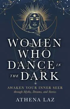 Women Who Dance in the Dark: Awaken Your Inner Seer Through Myths, Dreams, and Stories - Athena Laz
