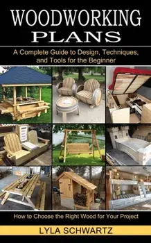 Woodworking Book: A Complete Guide to Design, Techniques, and Tools for the Beginner (How to Choose the Right Wood for Your Project)/Lyla Schwartz
