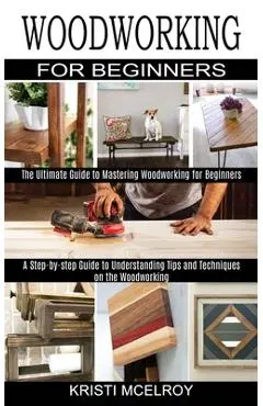Woodworking for Beginners: The Ultimate Guide to Mastering Woodworking for Beginners (A Step-by-step Guide to Understanding Tips and Techniques o - Kristi Mcelroy