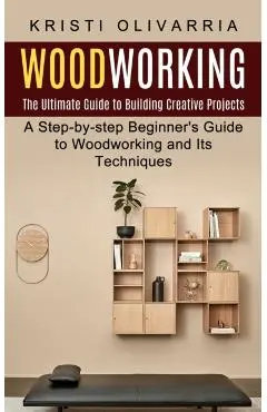 Woodworking: The Ultimate Guide to Building Creative Projects (A Step-by-step Beginner's Guide to Woodworking and Its Techniques) - Kristi Olivarria