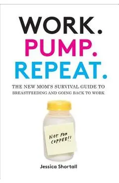 Work. Pump. Repeat.: The New Mom's Survival Guide to Breastfeeding and Going Back to Work - Jessica Shortall