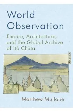 World Observation: Empire, Architecture, and the Global Archive of Itō Chūta - Matthew Mullane