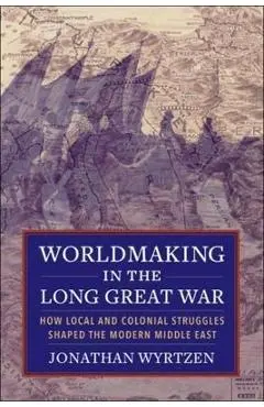 Worldmaking in the Long Great War: How Local and Colonial Struggles Shaped the Modern Middle East - Jonathan Wyrtzen