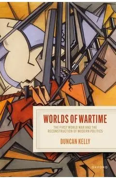 Worlds of Wartime: The First World War and the Reconstruction of Modern Politics - Duncan Kelly