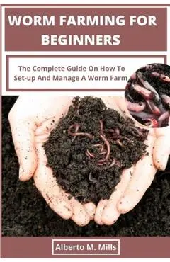 Worm Farming For Beginners: The Complete Guide On How To Set-up And Manage A Worm Farm. - Alberto M. Mills