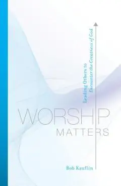 Worship Matters: Leading Others to Encounter the Greatness of God - Bob Kauflin