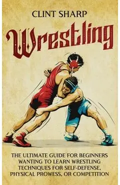 Wrestling: The Ultimate Guide for Beginners Wanting to Learn Wrestling Techniques for Self-Defense, Physical Prowess, or Competit - Clint Sharp