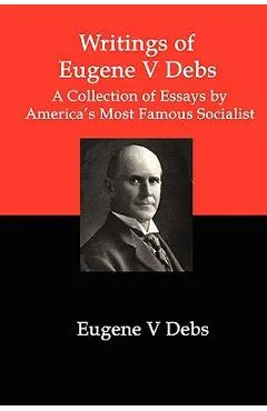 Writings of Eugene V Debs: A Collection of Essays by America's Most Famous Socialist - Eugene V. Debs