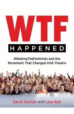 Wtf Happened: #Wakingthefeminists and the Movement That Changed Irish Theatre - Sarah Durcan