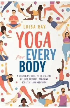 Yoga for Every Body: A beginner's guide to the practice of yoga postures, breathing exercises and meditation - Luisa Ray