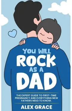 You Will Rock As a Dad!: The Expert Guide to First-Time Pregnancy and Everything New Fathers Need to Know: The Expert Guide to First-Time Pregn - Alex Grace