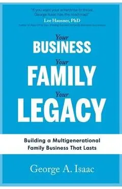 Your Business, Your Family, Your Legacy: Building a Multigenerational Family Business That Lasts - George A. Isaac